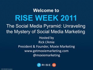 Welcome to
    RISE WEEK 2011
The Social Media Pyramid: Unraveling
the Mystery of Social Media Marketing
                   Hosted by
                  Rick L’Amie
     President & Founder, Moxie Marketing
         www.getmoxiemarketing.com
               @moxiemarketing
 