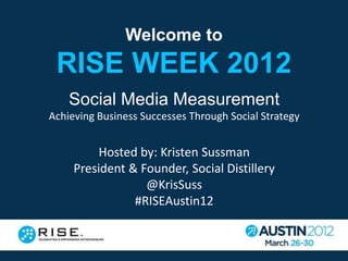 Welcome to
 RISE WEEK 2012
    Social Media Measurement
Achieving Business Successes Through Social Strategy


          Hosted by: Kristen Sussman
     President & Founder, Social Distillery
                  @KrisSuss
                #RISEAustin12
 