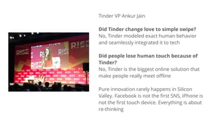 Tinder VP Ankur Jain
Did Tinder change love to simple swipe?
No, Tinder modeled exact human behavior
and seamlessly integrated it to tech
Did people lose human touch because of
Tinder?
No, Tinder is the biggest online solution that
make people really meet offline
Pure innovation rarely happens in Silicon
Valley. Facebook is not the first SNS, iPhone is
not the first touch device. Everything is about
re-thinking
 