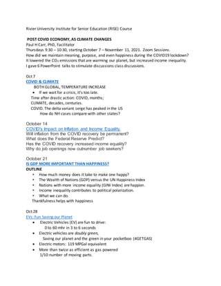 Rivier University Institute for Senior Education (RISE) Course
POST COVID ECONOMY, AS CLIMATE CHANGES
Paul H Carr, PhD, Facilitator
Thursdays 9:30 – 10:30, starting October 7 – November 11, 2021. Zoom Sessions.
How did we maintain meaning, purpose, and even happiness during the COVID19 lockdown?
It lowered the CO2 emissions that are warming our planet, but increased income inequality.
I gave 6 PowerPoint talks to stimulate discussions class discussions.
Oct 7
COVID & CLIMATE
BOTH GLOBAL, TEMPERATURE INCREASE
 If we wait for a crisis, it’s too late.
Time after drastic action: COVID, months;
CLIMATE, decades, centuries.
COVID. The delta variant serge has peaked in the US
How do NH cases compare with other states?
October 14
COVID's Impact on Inflation and Income Equality.
Will inflation from the COVID recovery be permanent?
What does the Federal Reserve Predict?
Has the COVID recovery increased income equality?
Why do job openings now outnumber job seekers?
October 21
IS GDP MORE IMPORTANT THAN HAPPINESS?
OUTLINE
• How much money does it take to make one happy?
• The Wealth of Nations (GDP) versus the UN Happiness Index
• Nations with more income equality (GINI Index) are happier.
• Income inequality contributes to political polarization.
• What we can do.
Thankfulness helps with happiness
Oct 28
EVs: Fun Saving our Planet
 Electric Vehicles (EV) are fun to drive:
0 to 60 mhr in 3 to 6 seconds
 Electric vehicles are doubly green,
Saving our planet and the green in your pocketboo (4GETGAS)
 Electric motors: 119 MPGal equivalent
 More than twice as efficient as gas powered
1/10 number of moving parts.
 