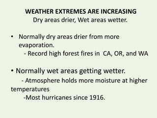WEATHER EXTREMES ARE INCREASING
Dry areas drier, Wet areas wetter.
• Normally dry areas drier from more
evaporation.
- Record high forest fires in CA, OR, and WA
• Normally wet areas getting wetter.
- Atmosphere holds more moisture at higher
temperatures
-Most hurricanes since 1916.
 