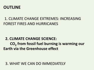 OUTLINE
1. CLIMATE CHANGE EXTREMES: INCREASING
FOREST FIRES AND HURRICANES
2. CLIMATE CHANGE SCIENCE:
CO2 from fossil fuel burning is warming our
Earth via the Greenhouse effect
3. WHAT WE CAN DO IMMEDIATELY
 