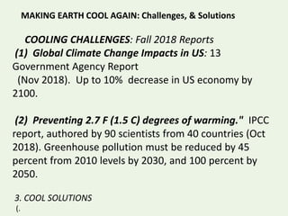 MAKING EARTH COOL AGAIN: Challenges, & Solutions
COOLING CHALLENGES: Fall 2018 Reports
(1) Global Climate Change Impacts in US: 13
Government Agency Report
(Nov 2018). Up to 10% decrease in US economy by
2100.
(2) Preventing 2.7 F (1.5 C) degrees of warming." IPCC
report, authored by 90 scientists from 40 countries (Oct
2018). Greenhouse pollution must be reduced by 45
percent from 2010 levels by 2030, and 100 percent by
2050.
3. COOL SOLUTIONS
(.
 