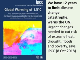 We have 12 years
to limit climate
change
catastrophe,
warns the UN.
Urgent changes
needed to cut risk
of extreme heat,
drought, floods
and poverty, says
IPCC (8 Oct 2018)
 