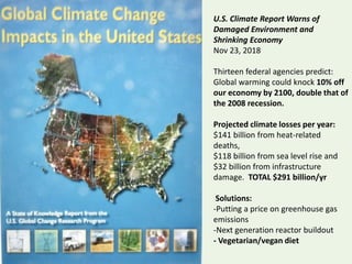 U.S. Climate Report Warns of
Damaged Environment and
Shrinking Economy
Nov 23, 2018
Thirteen federal agencies predict:
Global warming could knock 10% off
our economy by 2100, double that of
the 2008 recession.
Projected climate losses per year:
$141 billion from heat-related
deaths,
$118 billion from sea level rise and
$32 billion from infrastructure
damage. TOTAL $291 billion/yr
Solutions:
-Putting a price on greenhouse gas
emissions
-Next generation reactor buildout
- Vegetarian/vegan diet
 