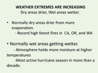 WEATHER EXTREMES ARE INCREASING
Dry areas drier, Wet areas wetter.
• Normally dry areas drier from more
evaporation.
- Record high forest fires in CA, OR, and WA
• Normally wet areas getting wetter.
- Atmosphere holds more moisture at higher
temperatures
-Most active hurricane season in more than a
decade.
 