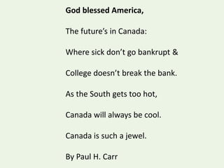 God blessed America,
The future’s in Canada:
Where sick don’t go bankrupt &
College doesn’t break the bank.
As the South gets too hot,
Canada will always be cool.
Canada is such a jewel.
By Paul H. Carr
 