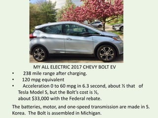 MY ALL ELECTRIC 2017 CHEVY BOLT EV
• 238 mile range after charging.
• 120 mpg equivalent
• Acceleration 0 to 60 mpg in 6.3 second, about ½ that of
Tesla Model S, but the Bolt’s cost is ½,
about $33,000 with the Federal rebate.
The batteries, motor, and one-speed transmission are made in S.
Korea. The Bolt is assembled in Michigan.
 