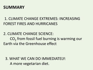 SUMMARY
1. CLIMATE CHANGE EXTREMES: INCREASING
FOREST FIRES AND HURRICANES
2. CLIMATE CHANGE SCIENCE:
CO2 from fossil fuel burning is warming our
Earth via the Greenhouse effect
3. WHAT WE CAN DO IMMEDIATELY:
A more vegetarian diet.
 