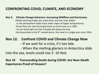 CONFRONTING COVID, CLIMATE, AND ECONOMY
Nov 5. Climate Change Extremes: Increasing Wildfires and Hurricanes.
-Global warming makes dry areas dryer and wet ones wetter
as the atmosphere holds more water vapor at higher temperatures.
-Forest fires are now burning 8 times as much area as in 1985.
- As our South gets too hot, Canada will always be cool.
-Hurricane Beta is the 9th named storm, the most in a single year since 1916.
Nov 12. Confront COVID and Climate Change Now
- If we wait for a crisis, it’s too late.
- When the melting glaciers in Antarctica slide
into the sea, levels could rise 3 -10 feet.
Nov 19 Transcending Death during COVID: Are Near-Death
Experiences Proof of Heaven?
-
 