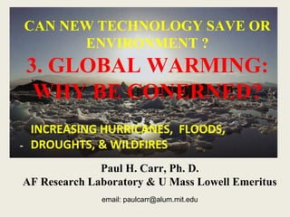 CAN NEW TECHNOLOGY SAVE OR 
ENVIRONMENT ? 
3. GLOBAL WARMING: 
WHY BE CONERNED? 
- 
Paul H. Carr, Ph. D. 
AF Research Laboratory & U Mass Lowell Emeritus 
email: paulcarr@alum.mit.edu 
1 
INCREASING HURRICANES, FLOODS, 
DROUGHTS, & WILDFIRES 
 