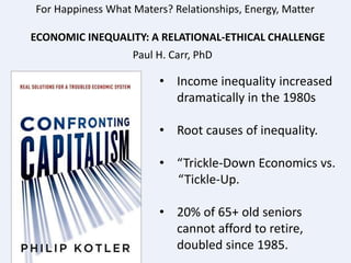 For Happiness What Maters? Relationships, Energy, Matter
ECONOMIC INEQUALITY: A RELATIONAL-ETHICAL CHALLENGE
Paul H. Carr, PhD
• Income inequality increased
dramatically in the 1980s
• Root causes of inequality.
• “Trickle-Down Economics vs.
“Tickle-Up.
• 20% of 65+ old seniors
cannot afford to retire,
doubled since 1985.
 