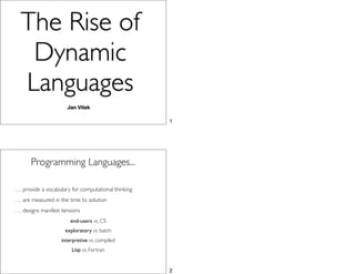 The Rise of
   Dynamic
  Languages
                     Jan Vitek

                                                    1




      Programming Languages...

… provide a vocabulary for computational thinking
… are measured in the time to solution
… designs manifest tensions
                       end-users vs. CS
                    exploratory vs. batch
                   interpretive vs. compiled
                       Lisp vs. Fortran


                                                    2
 
