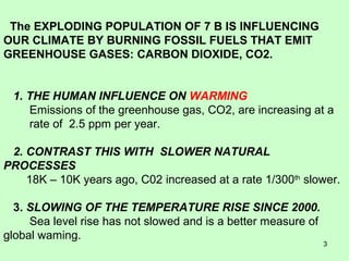 The EXPLODING POPULATION OF 7 B IS INFLUENCING 
OUR CLIMATE BY BURNING FOSSIL FUELS THAT EMIT 
GREENHOUSE GASES: CARBON DIOXIDE, CO2. 
1. THE HUMAN INFLUENCE ON WARMING 
Emissions of the greenhouse gas, CO2, are increasing at a 
rate of 2.5 ppm per year. 
2. CONTRAST THIS WITH SLOWER NATURAL 
PROCESSES 
18K – 10K years ago, C02 increased at a rate 1/300th slower. 
3. SLOWING OF THE TEMPERATURE RISE SINCE 2000. 
Sea level rise has not slowed and is a better measure of 
global waming. 
3 
 