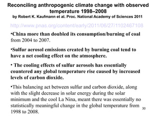 Reconciling anthropogenic climate change with observed 
temperature 1998–2008 
by Robert K. Kaufmann et al. Proc. National Academy of Sciences 2011 
http://www.pnas.org/content/early/2011/06/27/1102467108 
•China more than doubled its consumption/burning of coal 
from 2004 to 2007. 
•Sulfur aerosol emissions created by burning coal tend to 
have a net cooling effect on the atmosphere. 
• The cooling effects of sulfur aerosols has essentially 
countered any global temperature rise caused by increased 
levels of carbon dioxide. 
•This balancing act between sulfur and carbon dioxide, along 
with the slight decrease in solar energy during the solar 
minimum and the cool La Nina, meant there was essentially no 
statistically meaningful change in the global temperature from 
1998 to 2008. 30 
 