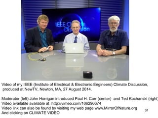 Video of my IEEE (Institute of Electrical & Electronic Engineers) Climate Discussion, 
produced at NewTV, Newton, MA, 27 August 2014. 
Moderator (left) John Horrigan introduced Paul H. Carr (center) and Ted Kochanski (right) 
Video available available at http://vimeo.com/106296674 
Video link can also be found by visiting my web page www.MirrorOfNature.org 
And clicking on CLIMATE VIDEO 
31 
 