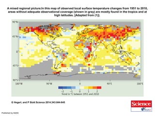 A mixed regional picture.In this map of observed local surface temperature changes from 1951 to 2010, 
areas without adequate observational coverage (shown in gray) are mostly found in the tropics and at 
high latitudes. [Adapted from (1)]. 
G Hegerl, and P Stott Science 2014;343:844-845 
Published by AAAS 
32 
 