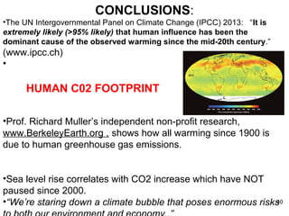 CONCLUSIONS: 
•The UN Intergovernmental Panel on Climate Change (IPCC) 2013: “It is 
extremely likely (>95% likely) that human influence has been the 
dominant cause of the observed warming since the mid-20th century.” 
(www.ipcc.ch) 
• 
HUMAN C02 FOOTPRINT 
•Prof. Richard Muller’s independent non-profit research, 
www.BerkeleyEarth.org , shows how all warming since 1900 is 
due to human greenhouse gas emissions. 
•Sea level rise correlates with CO2 increase which have NOT 
paused since 2000. 
•“We’re staring down a climate bubble that poses enormous risks 
to both our environment and economy..” 
40 
 