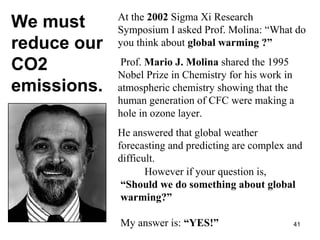 At the 2002 Sigma Xi Research 
Symposium I asked Prof. Molina: “What do 
you think about global warming ?” 
Prof. Mario J. Molina shared the 1995 
Nobel Prize in Chemistry for his work in 
atmospheric chemistry showing that the 
human generation of CFC were making a 
hole in ozone layer. 
He answered that global weather 
forecasting and predicting are complex and 
difficult. 
However if your question is, 
“Should we do something about global 
warming?” 
My answer is: “YES!” 
We must 
reduce our 
CO2 
emissions. 
41 
 