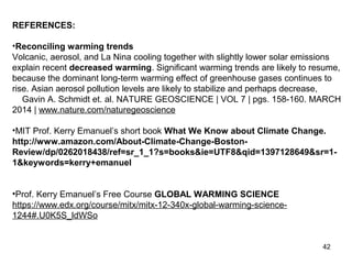 REFERENCES: 
•Reconciling warming trends 
Volcanic, aerosol, and La Nina cooling together with slightly lower solar emissions 
explain recent decreased warming. Significant warming trends are likely to resume, 
because the dominant long-term warming effect of greenhouse gases continues to 
rise. Asian aerosol pollution levels are likely to stabilize and perhaps decrease, 
Gavin A. Schmidt et. al. NATURE GEOSCIENCE | VOL 7 | pgs. 158-160. MARCH 
2014 | www.nature.com/naturegeoscience 
•MIT Prof. Kerry Emanuel’s short book What We Know about Climate Change. 
http://www.amazon.com/About-Climate-Change-Boston- 
Review/dp/0262018438/ref=sr_1_1?s=books&ie=UTF8&qid=1397128649&sr=1- 
1&keywords=kerry+emanuel 
•Prof. Kerry Emanuel’s Free Course GLOBAL WARMING SCIENCE 
https://www.edx.org/course/mitx/mitx-12-340x-global-warming-science- 
1244#.U0K5S_ldWSo 
42 
 