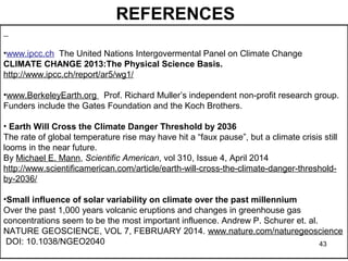 REFERENCES 
•www.ipcc.ch The United Nations Intergovermental Panel on Climate Change 
CLIMATE CHANGE 2013:The Physical Science Basis. 
http://www.ipcc.ch/report/ar5/wg1/ 
•www.BerkeleyEarth.org Prof. Richard Muller’s independent non-profit research group. 
Funders include the Gates Foundation and the Koch Brothers. 
• Earth Will Cross the Climate Danger Threshold by 2036 
The rate of global temperature rise may have hit a “faux pause”, but a climate crisis still 
looms in the near future. 
By Michael E. Mann, Scientific American, vol 310, Issue 4, April 2014 
http://www.scientificamerican.com/article/earth-will-cross-the-climate-danger-threshold-by- 
2036/ 
•Small influence of solar variability on climate over the past millennium 
Over the past 1,000 years volcanic eruptions and changes in greenhouse gas 
concentrations seem to be the most important influence. Andrew P. Schurer et. al. 
NATURE GEOSCIENCE, VOL 7, FEBRUARY 2014. www.nature.com/naturegeoscience 
DOI: 10.1038/NGEO2040 
43 
