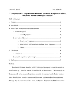 Jennifer K. Ocasio           Biol. 3095-142 A Comprehensive Comparison of Motor and Behavioral Symptoms of Adult-Onset and Juvenile Huntington's Disease Table of Contents Abstract1 Introduction2 Adult-Onset and Juvenile Huntington's Disease3 Common Aspects3 Shared Symptoms3 Prevalent Differences4 Overview of Symptoms4 Abnormalities in Juvenile Behavioral and Motor Symptoms5 Effects7 Conclusion8 Frequency8 Possible importance of knowledge8  References9 Abstract Huntington’s Disease, described in 1872 by George Huntington, is a neurodegenerative disease caused by a repetition of the CAG trinucleotide on chromosome 4.  The severity of the disease depends on the amount of repetitions present in the brain and can be divided into two major classifications: Juvenile Huntington’s Disease and Adult-Onset Huntington’s Disease.  Although they are one disease and the causes are the same, there are marked differences in the behavioral and motor problems.  Since this is a hereditary disease, measures must be taken to understand these manifestations and their symptoms more accurately Introduction Huntington's disease was first officially described in 1872 by George Huntington, an American physician that called the illness 
an heirloom from generations away back in the dim past,
 (National Institute of Neurological Disorders and Stroke, 2009), for even though he recently described it, it was a disease that had been observed since the Middle Ages.  It was not, however, named Huntington's disease at first.  Instead it was given the name chorea from the Greek word choreia meaning dance, so named because of the involuntary movements made from patients ailing from this.  The name St. Vitus' Dance was used long ago while the names Hereditary chorea (which gave mention to the fact that it can be passed on through generations) and Chronic progressive chorea (which described how the disease became worse over time in patients), are more recent but are not given much usage either.  Instead, Huntington's disease remains the name most utilized by modern physicians and others. Though Huntington's disease (HD) was described by Huntington in 1872, it was not until 1993 that the exact gene responsible for the illness was found.  Once it was discovered, scientists realized that HD is categorized by an excessive repetition of CAG (glutamine) on the short arm of chromosome 4.  The normal CAG repetition in that particular chromosome is supposed to be less than 28.  When it reaches more than 28 but less than 35, the patient technically has HD but is unaffected.  Thirty-six to 40 repetitions signify HD with symptoms that typically manifest themselves at 40 years and more than 40 repetitions cause juvenile HD, a much more severe manifestation.  Adult-onset and juvenile Huntington's (JHD) have many differences: from the CAG repetition typical of the disease to the symptoms presented in each. Common Aspects Though Juvenile Huntington's disease and Adult-Onset Huntington's Disease are essentially very different from each other in terms of symptoms, they are the same disease and therefore strongly similar.  The symptoms may vary between the two but they both present the same characteristic involuntary movements associated with the disease.  As demonstrated by Squiteri (2006), adult-onset and juvenile HD usually present the following symptoms: behavioral abnormalities, depression and psychosis, clumsiness, cognitive alteration, eye movement abnormalities, chorea and tourettisms, dysphagia, dysarthria, memory loss, gait disturbances, hyperreflexia, bradykinesia, rigidity, dystonia and incontinence.  The grand majority of these symptoms are significant problems affecting motor and cognitive functions that will steadily progress and become worse as time passes. The excessive CAG repetitions presented in the short arm of chromosome 4 cause an excess of mutant huntingtin protein to be present in the body.  This in turn negatively affects the brain by causing neurodegeneration of the striatum (Fig. 1 and Fig. 2), which is responsible for a wide variety of cognitive functions.  This degeneration is what causes the characteristic physical symptoms of both instances of the disease and therefore causes various behavioral problems that will affect both young people and legal adults. Fig 1: On the left is a section of an HD brain demonstrating the damage to the striatum.  On the right is the brain of a normal person (National Research Roster for Huntington Disease Patients & Families, 2004)          Fig 2: Neurodegeneration of the striatum caused by Huntington’s disease.  There are few neurons left and reactive gliosis (neuroinflammation) Unaffected brain with neurons and no inflammation (National Research Roster for Huntington Disease Patients & Families, 2004) Prevalent Differences Although there are many aspects in common between both instances of the disease, there are still fundamental differences in the same.  The symptoms presented vary wildly between the two as do the overall exact causes.  For, although they are fundamentally caused by the same CAG repetitions and excessive mutant huntingtin protein, there are differences between the two that cause these to appear at different ages and have different behavioral symptoms. CAG repetitions present in juvenile HD can span up to 150 CAG repetitions while adult-onset can have as little as 36 repetitions.  According to Aronin et al. (1995), these repetitions have an effect on mutant huntingtin present in the disease.  Using immunoblots to track the presence of the protein in various cases of repetitions, researchers demonstrated that those cases with larger repetitions also had increased numbers of the protein.  This is supported by Squiteri et al. (2006), who also believes that other pathological mechanisms could be responsible for the variety between the two types of the same disease.  He sustains that the CAG repetitions are not the only factors influencing differences found for some of the instances of JHD were found in subjects with fewer CAG repetitions than normal.  However, the most common idea is that the mutant huntingtin is what is responsible for the symptoms presented in Huntington's disease.  This is very well what could be causing the disease to present itself so early on in JHD as compared to adult HD and cause the different aspects in behavior. Graeme et al. (1999) demonstrated the effects that such numbers of mutated protein could have with his experiments using yeast artificial chromosome (YAC) transgenic mice.  In this case, Graeme and his collaborators developed these mice to display the exact mutation characteristic of Huntington's Disease.  There were mice with as little as 18 repetitions, mice with 46 repetitions and mice with 72 repetitions, plus mice that had been unaffected and were used as control.  The YAC46 mice demonstrated the usual symptoms of adult-onset Huntington's, showing the same electrophysiological abnormalities and cytoplasmic toxicity.  YAC72 mice, on the other hand, showed these same symptoms but additionally demonstrated selective neurodegeneration shortly afterwards.  Besides this, behavioral abnormalities were obviously present in YAC72 mice, demonstrating strange behavior such as rapid circling; most of these changes in behavior started at five months of age and continued for the rest of their lives.  They were also easily susceptible to confusion, unable to complete a beam-crossing test soon after being picked up by their tails.  There was also a slight increase in hyperactivity that contributed to the abnormal circling.  It was obvious that significant differences existed between the control, YAC18, YAC46 and YAC72, with the most marked differences displayed in the YAC72 mice.  This signified that juvenile HD was much more severe and detrimental to behavioral patterns in comparison with adult cases. A similar experiment was carried out by Laforet et al. (2001) where 474 transgenic mice were observed for abnormalities in both electrophysiological properties and behavior.  Through four neurological tests, it was found that there were abnormalities in gait, hyperactivity levels, balance and clasping, such as those found by Graeme.  It sustained that there was indeed a marked difference between the behavioral patterns of mice with adult HD and JHD.  The JHD mice, which had 100 CAG repetitions, were more easily disorientated, had more frequent circling motions, were more hyperactive, had unusual gaits, would clasp their forepaws or hind paws when picked up by their tails and had very poor balance. Squiteri (2006) demonstrated that the other symptoms demonstrated in JHD as opposed to adult-onset HD are much more severe (Table 1) and demonstrates the differences in symptoms.  Due to the fact that there are more CAG repetitions, it makes sense that there is also a higher concentration of mutant huntingtin and this in turn in causing more advanced neurodegeneration as proved by Graeme (1999).  The excessive number of this protein could cause it to not only affect the striatum as it does so normally to also affect the cerebellum and other areas of the brain that HD does not usually affect.  This could account for the different symptoms additionally found only in juvenile.  For instance, juveniles will sometimes present autism, learning problems (which will in turn cause scholastic failure) and spasticity.  These different behavioral problems could cause a severe problem in young people with the disease. Increased motor problems in JHD more severely affect the behavior of young adults who suffer from the disease.  Besides the obvious behavioral problems already found, psychological problems such as obsessive compulsive disorder (OCD), depression and others will also affect patient behavior.  The behavior of JHD patients definitely differs from adult HD patients, according to the tests conducted by various researchers.  HD with a baseline of 46 CAG repetitions didn't show any behavioral abnormalities until after 12 months, compared with the JHD time of approximately 5 months.  Clearly, JHD behavioral abnormalities outstrip adult HD problems, indicating a pressing need to understand these more accurately. Symptoms manifested from adult and juvenile HDAdditional symptoms predominantly manifested in infantile HDBehavioural abnormalitiesAutism, severe behavioural changesDepression and psychosisSeizures and myoclonic epilepsyClumsinessPredominant cerebellar featuresCognitive alterationLearning problemsEye movement abnormalitiesEEG abnormalitiesChorea and tourettismsSchool failureDysphagiaSpasticityDysarthriaMemory lossGait disturbancesHyperreflexiaBradykinesia Table 1: Squiteri (2006) presents the most common symptoms representative of the disease and compares the symptoms shared by both occurrences with those found only in juvenile HD.  As demonstrated, JHD patients have more severe symptoms that set them apart from the adult-onset. Conclusion   There are roughly 4 to 8 people per 100,000 that will present with this disease, varying in different parts of the world.  Out of this number, approximately 5 to 10% are juvenile cases.  Although the number may seem low, Huntington's disease is a dominant disorder which means that it will continue spreading.  Not only this but juvenile HD is a very severe disease and causes the people presenting it to die rather quickly due to complications of the same. Understanding the differences between the two instances of the same disease will be detrimental in understanding the manner with which to treat and perhaps try to find a cure for each.  The fact that juveniles present with more severe behavioral symptoms suggests that there should be a different treatment to be able to effectively target the additional problems faced by patients under twenty years old with Huntington's.  First and foremost, however, more must be studied and discovered about this disease before there can be many significant breakthroughs in combating the same.  Therefore, the behavioral problems caused by HD should be studied to be able to try to combat such a disease. References Aronin N, Chase K, Young C, Sapp E, Schwarz C, Matta N, Kornreich R, Lanwehrmeyer B, Bird E, Beal M, Vonsattel J, Smith T, Carraway R, Boyce F, Young A, Penney J and DiFiglia M.  1995.  CAG expansion affects the expression of mutant huntingtin in the Huntington's disease brain.  Neur.  15(5):1193-1201. Carter R, Lione L, Humby T, Mangiarini L, Mahal A, Bates G, Dunnett S and Morton J.  1999.  Characterization of Progressive Motor Deficits in Mice Transgenic for the Human Huntington’s Disease Mutation.  J Neurosci. 19(8):3248–3257 Graeme J, Agopyan N, Gutekunst C, Leavitt B, LePiane F, Singaraja R, Smith D, Bissada N, McCutcheon K, Nasir J, Jamot L, Li X, Stevens M, Rosemond E, Roder J, Phillips A, Rubin E, Hersch S, and Hayden M.  1999.  A YAC Mouse Model for Huntington's Disease with Full-Length Mutant Huntingtin, Cytoplasmic Toxicity, and Selective Striatal Neurodegeneration. Neur. 23(1):181-192. Harper PS, Lim C and Craufurt D.  2000.  Ten years of presymptomatic testing for Huntington's disease: the experience of the UK Huntington's Disease Prediction Consortium. J Med Genet. 37(8):567-571. Huntington G. 2003.  On Chorea. J Neuropsych Clin Neurosci. 15:109-112. Laforet G, Sapp E, Chase K, McIntyre C, Boyce F, Campbell M, Cadigan B, Warzecki L, Tagle D, Hemachandra P, Cepeda C, Calvert C, Jokel E, Klapstein G, Ariano M, Levine M, DiFiglia M, and Aronin N. 2001. Changes in Cortical and Striatal Neurons Predict Behavioral and Electrophysiological Abnormalities in a Transgenic Murine Model of Huntington’s Disease. J Neurosci, 21(23):9112–9123. Montoya A, Price BH, Menear M and Lepage M.  2006.  Brain imaging and cognitive dysfunctions in Huntington's disease.  J Psych Neurosci. 31(1):21-9. National Institute of Neurological Disorders and Stroke. 2009. Huntington's Disease: Hope Through Research. ,[object Object]