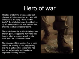 Hero of war
This low shot of the protagonist's feet
plays on with the narrative and also with
the lyrics to the song "Black leather
boots", the shot also helps the video live
up to the convention of war and soldiers,
showing the typical leather boots.
The shot shows the soldier treading over
broken glass, suggesting that there has
been a lot of wreckage, which again,
lives up to the convention of war.
The close up of the soldiers feet is used
to hide the identity of him, suggesting
that he is just another soldier and has
lost his individuality and has been
depersonalised by the war.
 