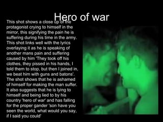 Hero of warThis shot shows a close up of the
protagonist crying to himself in the
mirror, this signifying the pain he is
suffering during his time in the army.
This shot links well with the lyrics
overlaying it as he is speaking of
another mans pain and suffering
caused by him 'They took off his
clothes, they pissed in his hands, I
told them to stop, but then I joined in,
we beat him with guns and batons'.
The shot shows that he is ashamed
of himself for making the man suffer.
It also suggests that he is lying to
himself and being lied to by his
country 'hero of war' and has falling
for the proper gander 'son have you
seen the world, what would you say,
if I said you could'
 