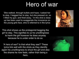 Hero of war
'She walked, through bullets and haze, I asked her
to stop, I begged her to stay, but she pressed on, so
I lifted my gun, and fired away..' In this shot a close
up has been used to exaggerate the innocence on
the young girls face, who is referred to in the lyrics
This shot shows us the protagonist begging the
girl to stay. This signifies to us he unwillingness
to harm the girl however he does anyway
because he is under order to do so.
'A hero of war? Is that what they see?' These
lyrics link well with the shots as they identify
again his unwillingness to shoot the girl and also
the shame he now feels, rather than being a
hero.
 