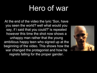Hero of war
At the end of the video the lyric 'Son, have
you seen the world? well what would you
say, if i said that you could?' is repeated
however this time the shot now shows a
unhappy man rather that the young
ambitious happy teen who signed up at the
beginning of the video. This shows how the
war changed the protagonist and how he
regrets falling for the proper gander.
 