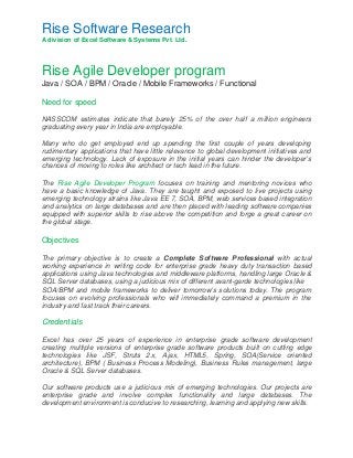 Rise Software Research 
A division of Excel Software & Systems Pvt. Ltd. 
Rise Agile Developer program 
Java / SOA / BPM / Oracle / Mobile Frameworks / Functional 
Need for speed 
NASSCOM estimates indicate that barely 25% of the over half a million engineers 
graduating every year in India are employable. 
Many who do get employed end up spending the first couple of years developing 
rudimentary applications that have little relevance to global development initiatives and 
emerging technology. Lack of exposure in the initial years can hinder the developer’s 
chances of moving to roles like architect or tech lead in the future. 
The Rise Agile Developer Program focuses on training and mentoring novices who 
have a basic knowledge of Java. They are taught and exposed to live projects using 
emerging technology strains like Java EE 7, SOA, BPM, web services based integration 
and analytics on large databases and are then placed with leading software companies 
equipped with superior skills to rise above the competition and forge a great career on 
the global stage. 
Objectives 
The primary objective is to create a Complete Software Professional with actual 
working experience in writing code for enterprise grade heavy duty transaction based 
applications using Java technologies and middleware platforms, handling large Oracle & 
SQL Server databases, using a judicious mix of different avant-garde technologies like 
SOA/BPM and mobile frameworks to deliver tomorrow’s solutions today. The program 
focuses on evolving professionals who will immediately command a premium in the 
industry and fast track their careers. 
Credentials 
Excel has over 25 years of experience in enterprise grade software development 
creating multiple versions of enterprise grade software products built on cutting edge 
technologies like JSF, Struts 2.x, Ajax, HTML5, Spring, SOA(Service oriented 
architecture), BPM ( Business Process Modeling), Business Rules management, large 
Oracle & SQL Server databases. 
Our software products use a judicious mix of emerging technologies. Our projects are 
enterprise grade and involve complex functionality and large databases. The 
development environment is conducive to researching, learning and applying new skills. 
 