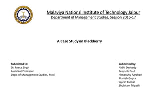 Malaviya National Institute of Technology Jaipur
Department of Management Studies, Session 2016-17
A Case Study on Blackberry
Submitted by:
Nidhi Dwivedy
Peeyush Paul
Himanshu Agrahari
Manish Gupta
Sujeet Kumar
Shubham Tripathi
Submitted to:
Dr. Reeta Singh
Assistant Professor
Dept. of Management Studies, MNIT
 