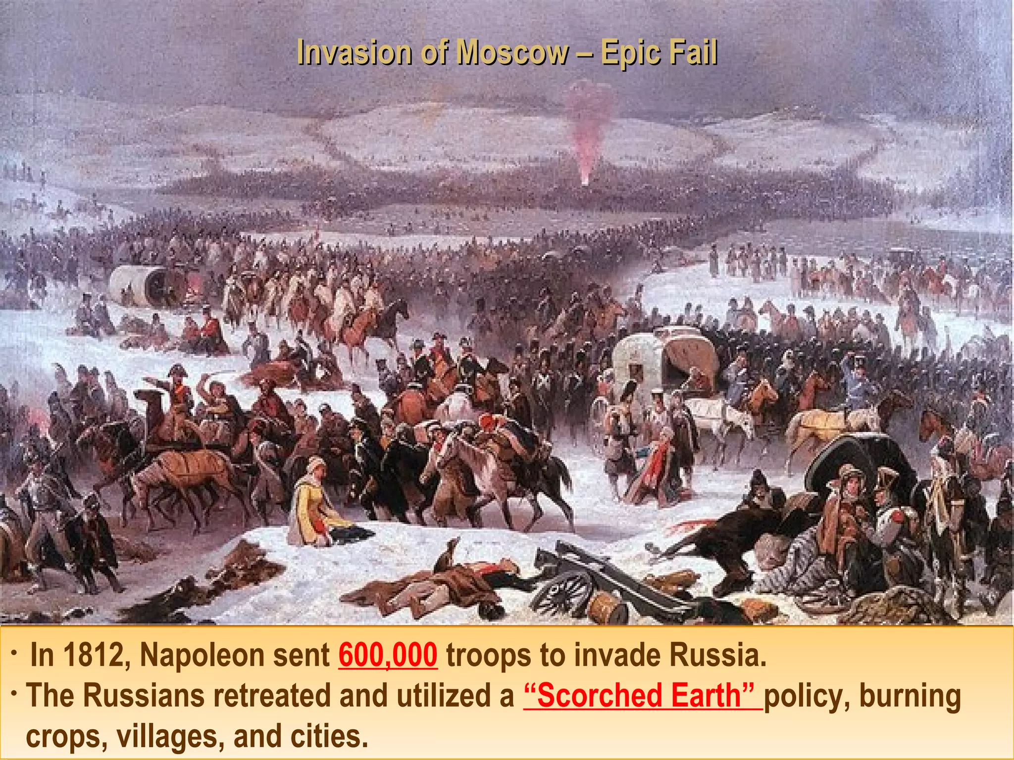 Invasion of Moscow – Epic FailInvasion of Moscow – Epic Fail
• In 1812, Napoleon sent 600,000 troops to invade Russia.
• The Russians retreated and utilized a “Scorched Earth” policy, burning
crops, villages, and cities.
• In 1812, Napoleon sent 600,000 troops to invade Russia.
• The Russians retreated and utilized a “Scorched Earth” policy, burning
crops, villages, and cities.
 