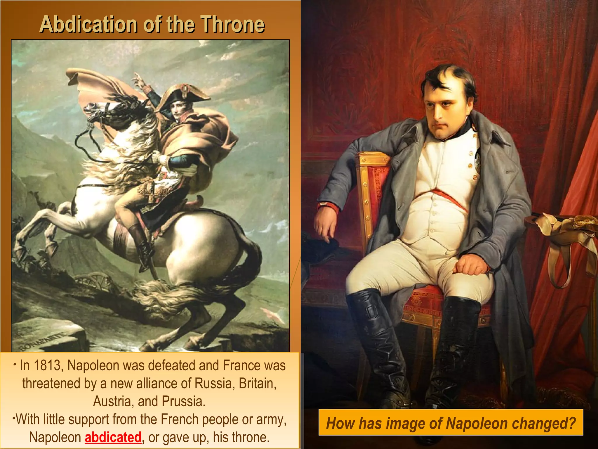 How does the artist portray
Napoleon? Explain why?
Abdication of the ThroneAbdication of the Throne
• In 1813, Napoleon was defeated and France was
threatened by a new alliance of Russia, Britain,
Austria, and Prussia.
•With little support from the French people or army,
Napoleon abdicated, or gave up, his throne.
• In 1813, Napoleon was defeated and France was
threatened by a new alliance of Russia, Britain,
Austria, and Prussia.
•With little support from the French people or army,
Napoleon abdicated, or gave up, his throne.
How has image of Napoleon changed?
 