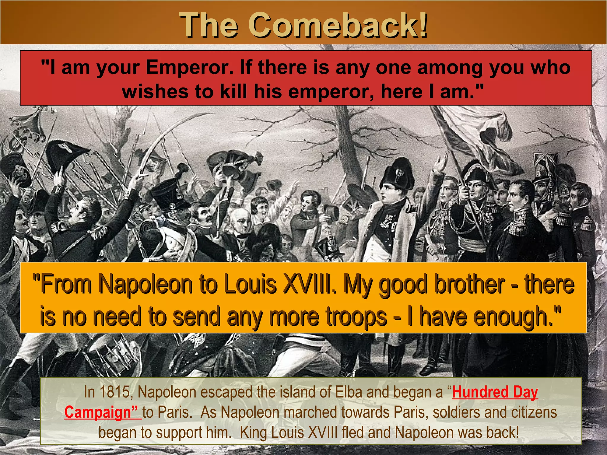 The Comeback!The Comeback!
In 1815, Napoleon escaped the island of Elba and began a “Hundred Day
Campaign” to Paris. As Napoleon marched towards Paris, soldiers and citizens
began to support him. King Louis XVIII fled and Napoleon was back!
"From Napoleon to Louis XVIII. My good brother - there"From Napoleon to Louis XVIII. My good brother - there
is no need to send any more troops - I have enough."is no need to send any more troops - I have enough."
"I am your Emperor. If there is any one among you who
wishes to kill his emperor, here I am."
 