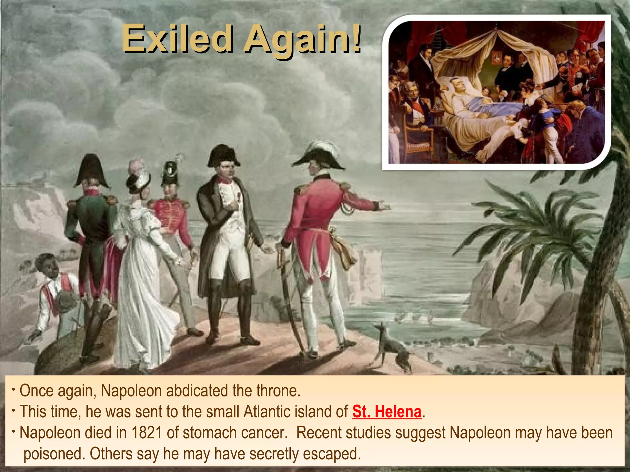 Exiled Again!Exiled Again!
• Once again, Napoleon abdicated the throne.
• This time, he was sent to the small Atlantic island of St. Helena.
• Napoleon died in 1821 of stomach cancer. Recent studies suggest Napoleon may have been
poisoned. Others say he may have secretly escaped.
• Once again, Napoleon abdicated the throne.
• This time, he was sent to the small Atlantic island of St. Helena.
• Napoleon died in 1821 of stomach cancer. Recent studies suggest Napoleon may have been
poisoned. Others say he may have secretly escaped.
 