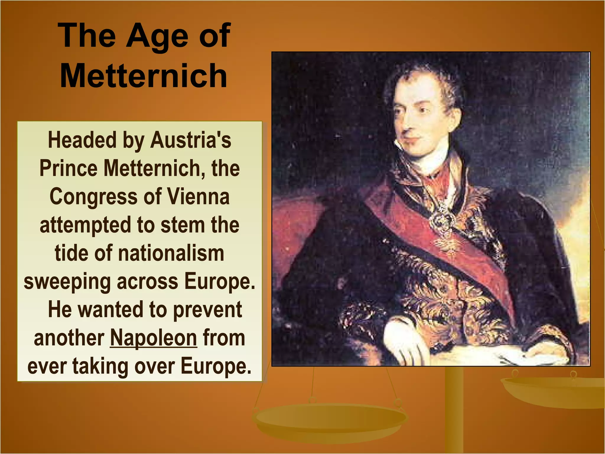 Headed by Austria's
Prince Metternich, the
Congress of Vienna
attempted to stem the
tide of nationalism
sweeping across Europe.
He wanted to prevent
another Napoleon from
ever taking over Europe.
Headed by Austria's
Prince Metternich, the
Congress of Vienna
attempted to stem the
tide of nationalism
sweeping across Europe.
He wanted to prevent
another Napoleon from
ever taking over Europe.
The Age of
Metternich
 