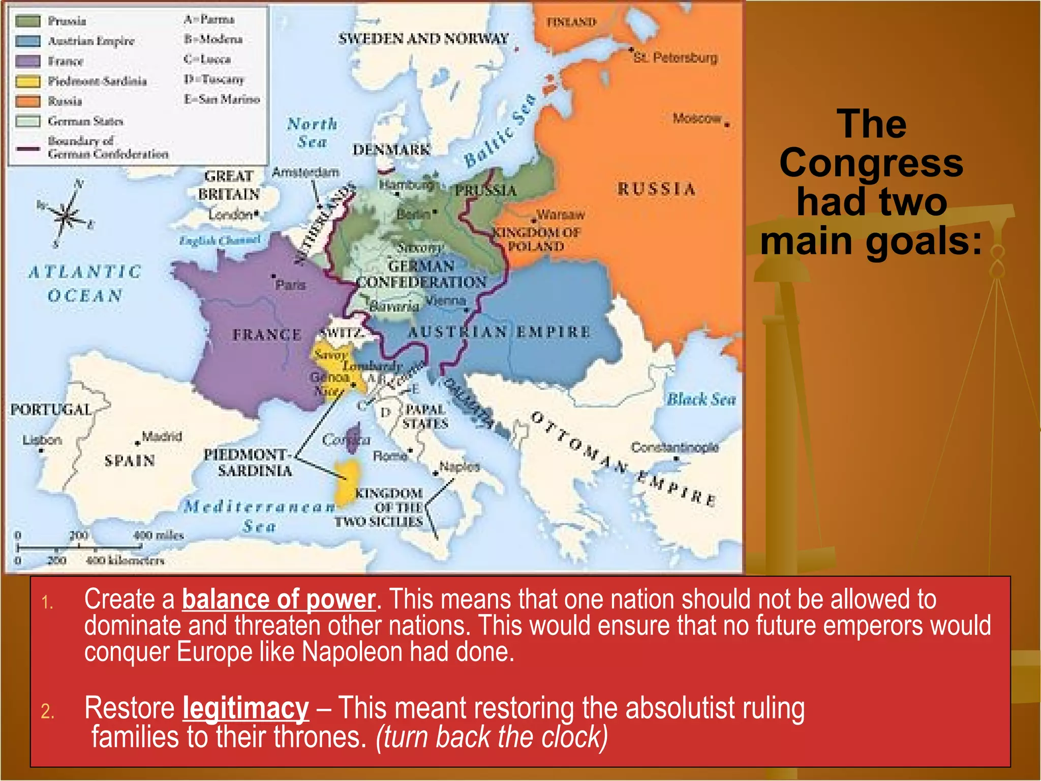 1. Create a balance of power. This means that one nation should not be allowed to
dominate and threaten other nations. This would ensure that no future emperors would
conquer Europe like Napoleon had done.
2. Restore legitimacy – This meant restoring the absolutist ruling
families to their thrones. (turn back the clock)
The
Congress
had two
main goals:
 