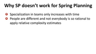 Why SP doesn’t work for Spring Planning
Specialization in teams only increases with time
People are different and not everybody is so rational to
apply relative complexity estimates
 