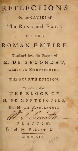 REFLECTIONS
On

CAUSES

the

Rise

The

Fall

and

OF T H

of

E

ROMAN EMPIRE;
Tranflatcd from the French of

M.

DE

E C O

S

N D A

T,

Baron de Montesquieu.

THE FOURTH EDITION.
To

which

is

added,

THE ELOGE OF
M.

D E M O N T E

By M.

,d e

Mau

S
p e

a

J

rtu

E U,

I

I s.

GLASGOW:
Printed

by

Robert U r

MDCCLYIII,

» rl

i

e.

 