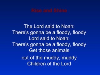 Rise and Shine The Lord said to Noah: There's gonna be a floody, floody Lord said to Noah: There's gonna be a floody, floody Get those animals out of the muddy, muddy Children of the Lord 