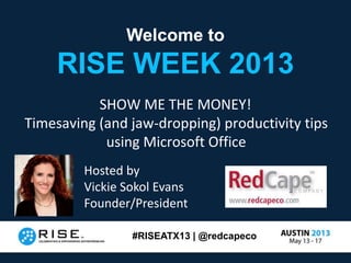 #RISEATX13 | @redcapeco
Welcome to
RISE WEEK 2013
Welcome to
RISE WEEK 2013
SHOW ME THE MONEY!
Timesaving (and jaw-dropping) productivity tips
using Microsoft Office
Hosted by
Vickie Sokol Evans
Founder/President
 