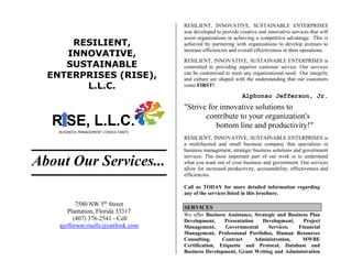RESILIENT,
INNOVATIVE,
SUSTAINABLE
ENTERPRISES (RISE),
L.L.C.
About Our Services...
7580 NW 5th
Street
Plantation, Florida 33317
(407) 376-2541 - Cell
ajefferson.risellc@outlook.com
RESILIENT, INNOVATIVE, SUSTAINABLE ENTERPRISES
was developed to provide creative and innovative services that will
assist organizations in achieving a competitive advantage. This is
achieved by partnering with organizations to develop avenues to
increase efficiencies and overall effectiveness in their operations.
RESILIENT, INNOVATIVE, SUSTAINABLE ENTERPRISES is
committed to providing superior customer service. Our services
can be customized to meet any organizational need. Our integrity
and culture are shaped with the understanding that our customers
come FIRST!
Alphonso Jefferson, Jr.
"Strive for innovative solutions to
contribute to your organization's
bottom line and productivity!"
RESILIENT, INNOVATIVE, SUSTAINABLE ENTERPRISES is
a multifaceted and small business company that specializes in
business management, strategic business solutions and government
services. The most important part of our work is to understand
what you want out of your business and government. Our services
allow for increased productivity, accountability, effectiveness and
efficiencies.
Call us TODAY for more detailed information regarding
any of the services listed in this brochure.
SERVICES
We offer Business Assistance, Strategic and Business Plan
Development, Presentation Development, Project
Management, Governmental Services, Financial
Management, Professional Portfolios, Human Resources
Consulting, Contract Administration, MWBE
Certification, Etiquette and Protocol, Database and
Business Development, Grant Writing and Administration
 