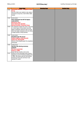 RISEconf 2015 DAY2(Saturday) Unofficial Schedule by Sh1n0g1
Center Stage Marketing Stage Machine Stage
14:10
14:20
14:30
14:40
14:50 14:55-15:00
Breakthrough HK winner
Paddy Cosgrave, Web Summit
Casey Lau, StartupsHK
Winner of the Breakthrough HK competition
announced
15:00
15:10
15:00-15:20
Has the ride sharing economy
peaked?
Joe Lee, Kuaidi Didi
Susan Li, CNBC
Kaudi Didi has recently come to the
forefront of the technology world raising a
staggering round of financing totalling over
2 billion. But where does the ride sharing
economy go from here and has it now
reached it’s zenith?
14:15-14:35
First steps, how to grow a company in
online infant care
Liu Nan, MIA
Normandy Madden, Thoughtful Media
Group
How the infant care market is now using e-
commerce to tap into a multi million dollar
market
14:35-14:55
How enterprise has left its legacy
roots behind
Rod Drury, Xero
Anne Raimondi, Zendesk
Hannah Kuchler, Financial Times
The enterprise market has come a long way
in a short space of time where once big
legacy companies ruled the roost, we now
have more agile companies who are willing
to adapt quickly to help business.
 