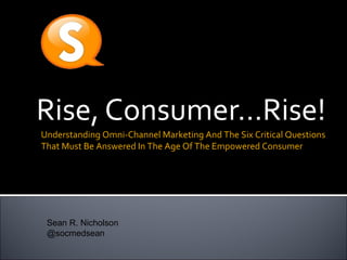 Rise, Consumer…Rise!
Understanding Omni-Channel Marketing And The Six Critical Questions
That Must Be Answered In The Age Of The Empowered Consumer
Sean R. Nicholson
@socmedsean
 