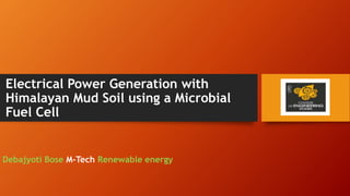 Electrical Power Generation with
Himalayan Mud Soil using a Microbial
Fuel Cell
Debajyoti Bose M-Tech Renewable energy
 