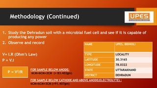 Methodology (Continued)
1. Study the Dehradun soil with a microbial fuel cell and see if it is capable of
producing any power
2. Observe and record
V= I.R (Ohm’s Law)
P = V.I
P = V2/R
NAME UPES, BIDHOLI
TYPE LOCALITY
LATITUDE 30.3165
LONGITUDE 78.0322
STATE UTTARAKHAND
DISTRICT DEHRADUN
FOR SAMPLE BELOW ANODE:
6CM×6CM×2CM (= 83.402gm)
FOR SAMPLE BELOW CATHODE AND ABOVE ANODE(ELECTROLYTE) :
6CM×6CM×3CM (=91.407gm)
 