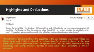 Highlights and Deductions
• Voltage generated across the terminals increases rapidly up to 1.54 Volts
• Peak power produced by the system in two weeks’ time is 0.99 milliwatts
• Power value fluctuates because different resistors are used to record the voltage which then fed into
the equation: P= V2/R gives the power produced
• The Microbial fuel cell generates DC or direct current, and with increasing resistance the value of
Power produced goes down as both are inversely related to each other
“Microbial Fuel Cell demonstrates the capability of the soil microbes to produce voltage in a
higher range and if this is allowed to continue (say for a month), there can be some
remarkable current produced from the system which we can then speculate to help
run/charge less energy intensive devices in rural areas where electricity is still not
available.”
 