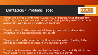 Limitations/ Problems Faced
• The system arrived at UPES late in January 2016, because it was shipped from
California, USA and was stuck at the custom clearing facility in Delhi. Hence for
most of the investigation we had limited timeframe
• Time limitation; further experimental investigations shall (preferably) be
conducted for a minimum period of One month
• The process inside the vessel can result in steady formation of water, if the
cathode gets submerged in water, it will cause low power
• Temperature is important, the month of Jan is mostly on the chilly side (around
9°C at night) which retards soil bacterial activities and growth
 