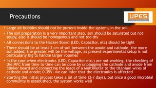 Precautions
• Large air bubbles should not be present inside the system, in the soil
• The soil preparation is a very important step, soil should be saturated but not
soupy, also it should be homogenous and not too dry
• All connections to the Hacker Board (LED, Capacitor, etc) should be tight
• There should be at least 3 cm of soil between the anode and cathode, the more
soil added; the greater will be the voltage, as present experimental setup is not
particularly big to handle larger volumes
• In the case when electronics (LED, Capacitor etc.) are not working, the checking of
the MFC from time to time can be done by unplugging the cathode and anode from
Blinker board and connecting the leads of a Multimeter to the titanium wires of
cathode and anode; 0.35V- we can infer that the electronics is affected
• Starting the initial process takes a lot of time (3-7 days), but once a good microbial
community is established, the system works well
 